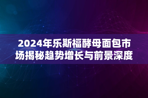 2024年乐斯福酵母面包市场揭秘趋势增长与前景深度解读