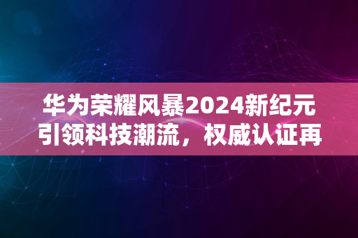 华为荣耀风暴2024新纪元引领科技潮流，权威认证再升级