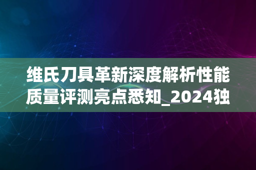 维氏刀具革新深度解析性能质量评测亮点悉知_2024独家报道