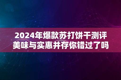 2024年爆款苏打饼干测评美味与实惠并存你错过了吗