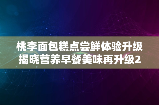 桃李面包糕点尝鲜体验升级揭晓营养早餐美味再升级2024