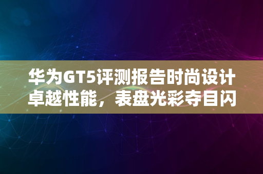 华为GT5评测报告时尚设计卓越性能，表盘光彩夺目闪耀新春