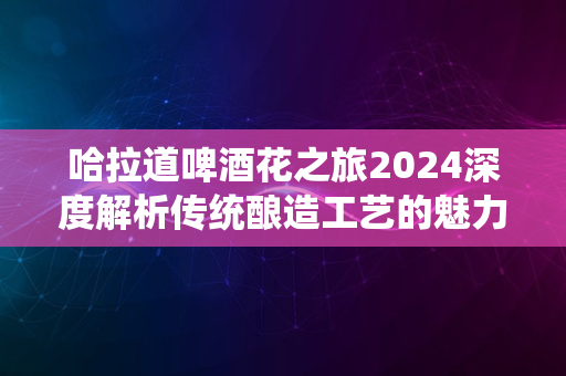 哈拉道啤酒花之旅2024深度解析传统酿造工艺的魅力