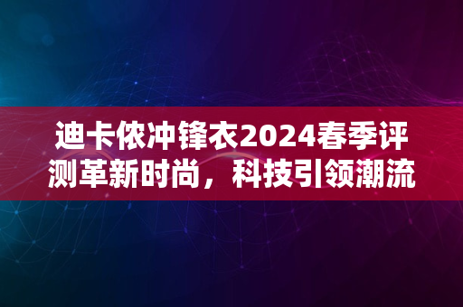 迪卡侬冲锋衣2024春季评测革新时尚，科技引领潮流新风尚