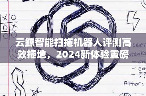 云鲸智能扫拖机器人评测高效拖地，2024新体验重磅来袭