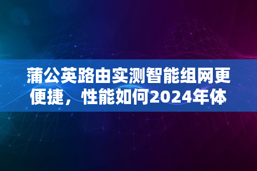 蒲公英路由实测智能组网更便捷，性能如何2024年体验分享