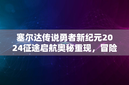 塞尔达传说勇者新纪元2024征途启航奥秘重现，冒险再临