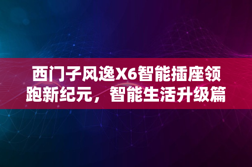 西门子风逸X6智能插座领跑新纪元，智能生活升级篇章