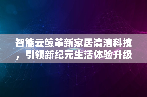 智能云鲸革新家居清洁科技，引领新纪元生活体验升级2024