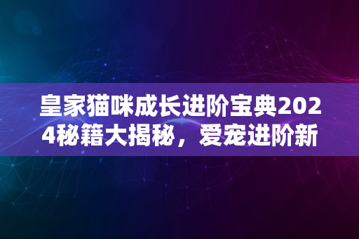 皇家猫咪成长进阶宝典2024秘籍大揭秘，爱宠进阶新时代