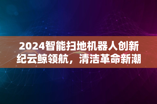 2024智能扫地机器人创新纪云鲸领航，清洁革命新潮体验