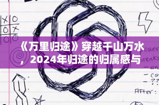 《万里归途》穿越千山万水，2024年归途的归属感与魅力之旅