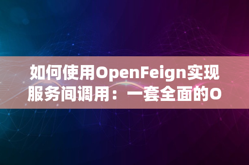 如何使用OpenFeign实现服务间调用：一套全面的OpenFeign调用资料