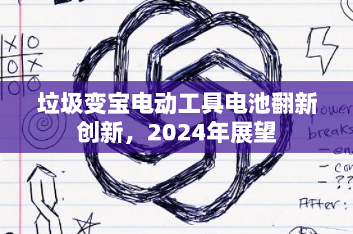 垃圾变宝电动工具电池翻新创新，2024年展望