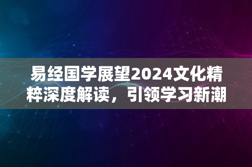 易经国学展望2024文化精粹深度解读，引领学习新潮流