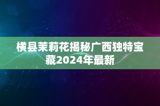 横县茉莉花揭秘广西独特宝藏2024年最新