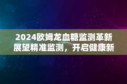 2024欧姆龙血糖监测革新展望精准监测，开启健康新篇章