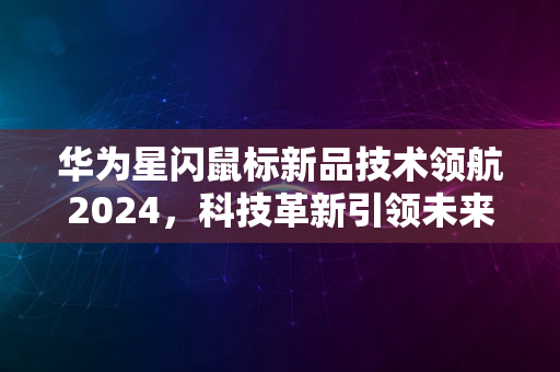 华为星闪鼠标新品技术领航2024，科技革新引领未来风潮