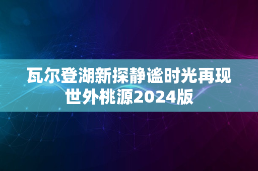 瓦尔登湖新探静谧时光再现世外桃源2024版