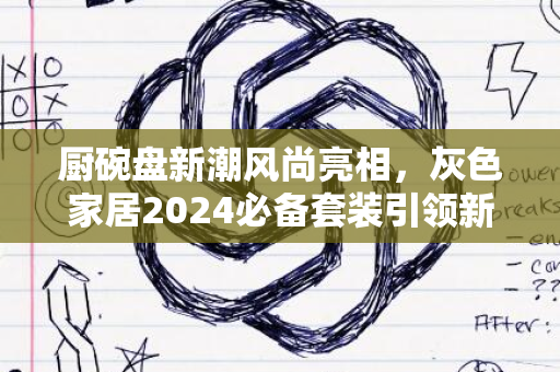 厨碗盘新潮风尚亮相，灰色家居2024必备套装引领新潮流