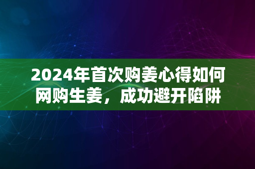 2024年首次购姜心得如何网购生姜，成功避开陷阱