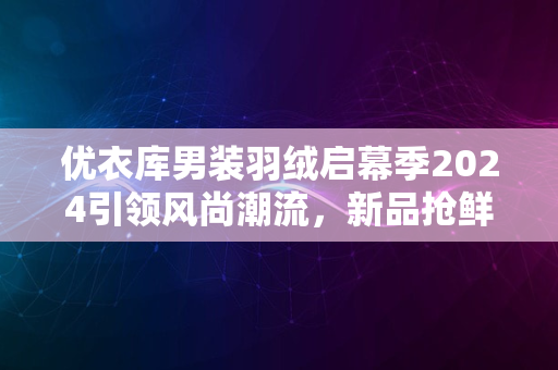 优衣库男装羽绒启幕季2024引领风尚潮流，新品抢鲜体验季