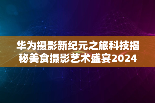 华为摄影新纪元之旅科技揭秘美食摄影艺术盛宴2024