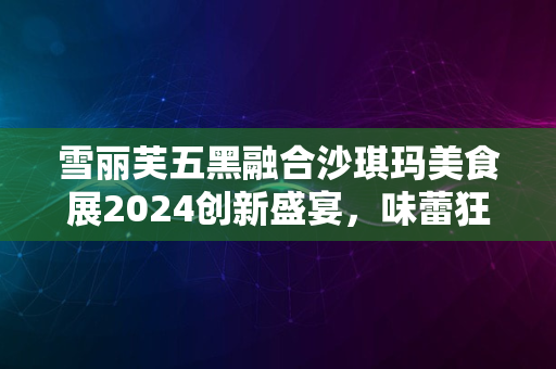 雪丽芙五黑融合沙琪玛美食展2024创新盛宴，味蕾狂欢