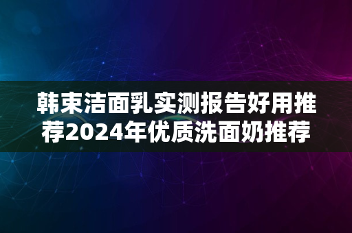 韩束洁面乳实测报告好用推荐2024年优质洗面奶推荐