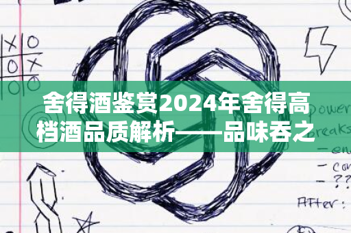 舍得酒鉴赏2024年舍得高档酒品质解析——品味吞之乎