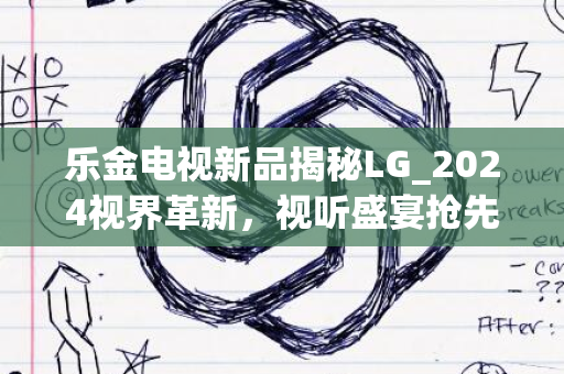 乐金电视新品揭秘LG_2024视界革新，视听盛宴抢先体验