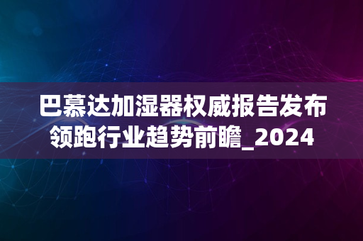 巴慕达加湿器权威报告发布领跑行业趋势前瞻_2024