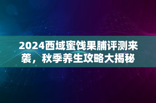 2024西域蜜饯果脯评测来袭，秋季养生攻略大揭秘