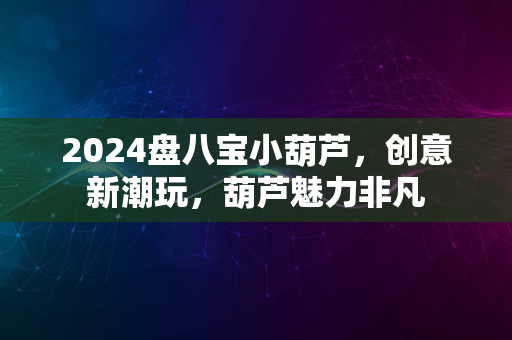 2024盘八宝小葫芦，创意新潮玩，葫芦魅力非凡