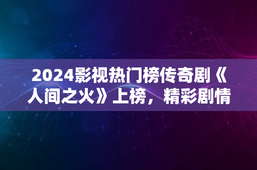 2024影视热门榜传奇剧《人间之火》上榜，精彩剧情抢先看