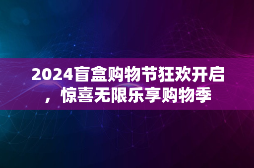 2024盲盒购物节狂欢开启，惊喜无限乐享购物季