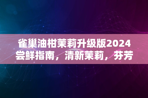 雀巢油柑茉莉升级版2024尝鲜指南，清新茉莉，芬芳四溢