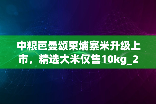 中粮芭曼颂柬埔寨米升级上市，精选大米仅售10kg_2024版