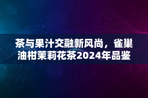 茶与果汁交融新风尚，雀巢油柑茉莉花茶2024年品鉴推荐