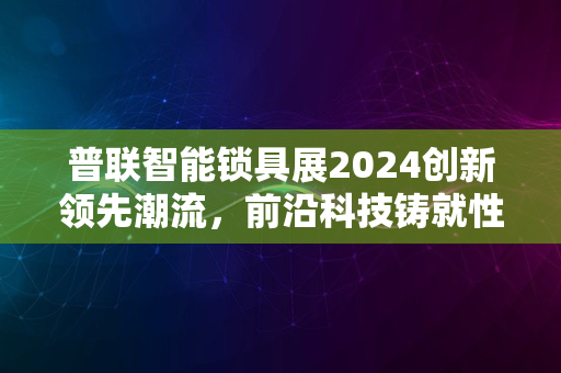 普联智能锁具展2024创新领先潮流，前沿科技铸就性价比之巅