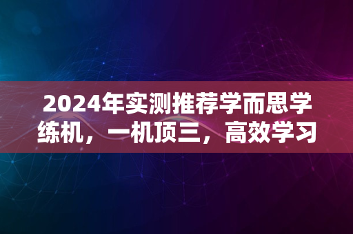 2024年实测推荐学而思学练机，一机顶三，高效学习利器