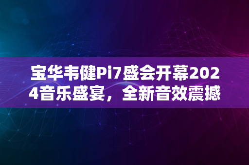 宝华韦健Pi7盛会开幕2024音乐盛宴，全新音效震撼来袭