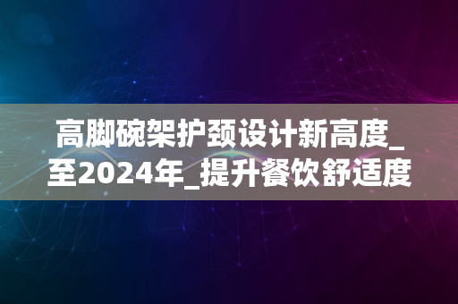 高脚碗架护颈设计新高度_至2024年_提升餐饮舒适度体验