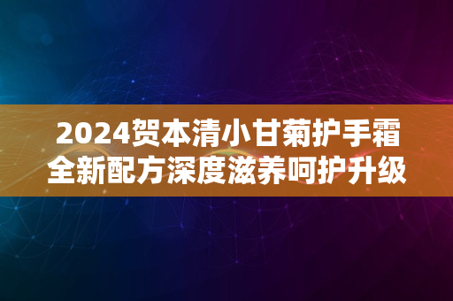 2024贺本清小甘菊护手霜全新配方深度滋养呵护升级体验评测