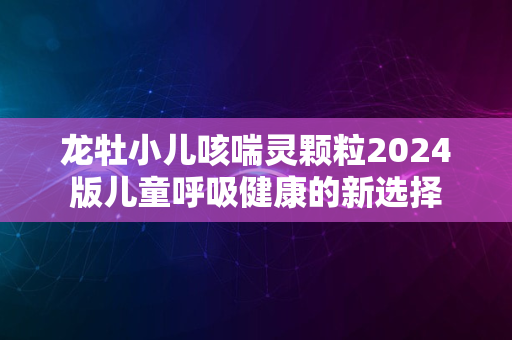 龙牡小儿咳喘灵颗粒2024版儿童呼吸健康的新选择