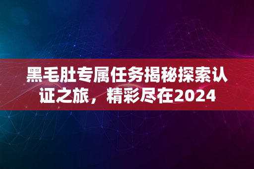 黑毛肚专属任务揭秘探索认证之旅，精彩尽在2024