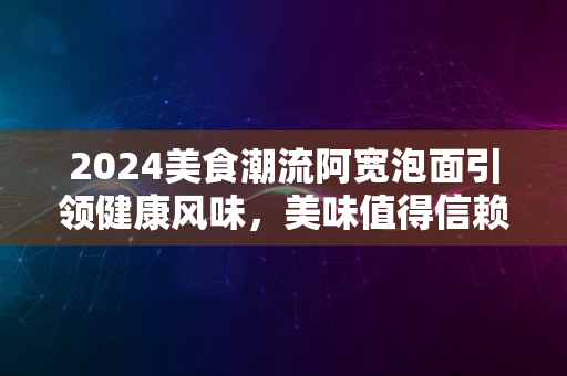 2024美食潮流阿宽泡面引领健康风味，美味值得信赖