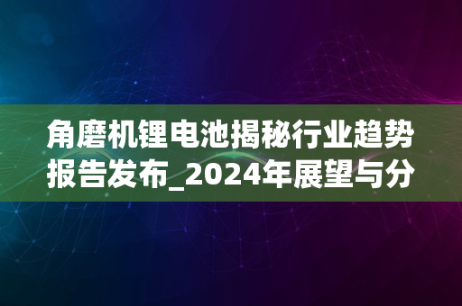 角磨机锂电池揭秘行业趋势报告发布_2024年展望与分析