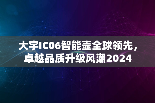 大宇IC06智能壶全球领先，卓越品质升级风潮2024