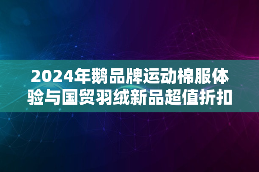 2024年鹅品牌运动棉服体验与国贸羽绒新品超值折扣探秘